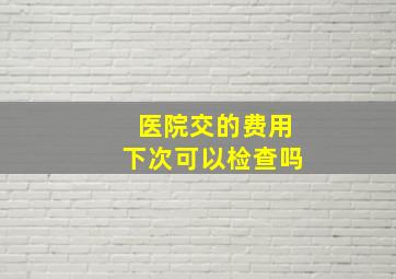 医院交的费用下次可以检查吗