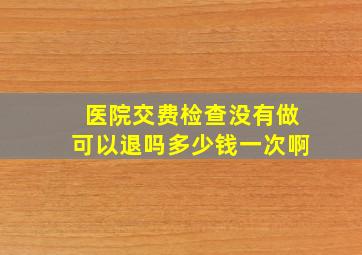 医院交费检查没有做可以退吗多少钱一次啊