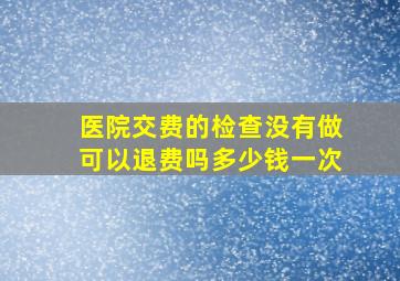 医院交费的检查没有做可以退费吗多少钱一次