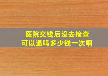 医院交钱后没去检查可以退吗多少钱一次啊