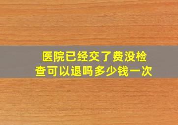 医院已经交了费没检查可以退吗多少钱一次