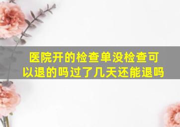 医院开的检查单没检查可以退的吗过了几天还能退吗