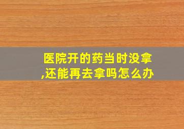 医院开的药当时没拿,还能再去拿吗怎么办