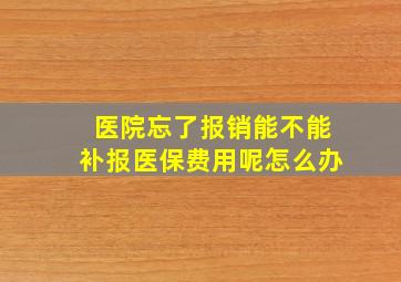 医院忘了报销能不能补报医保费用呢怎么办