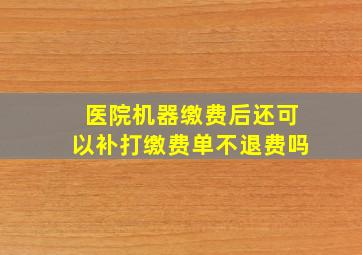 医院机器缴费后还可以补打缴费单不退费吗