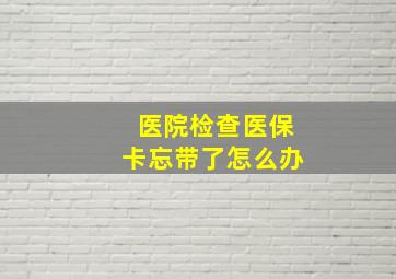 医院检查医保卡忘带了怎么办