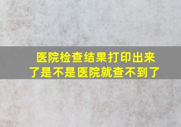 医院检查结果打印出来了是不是医院就查不到了