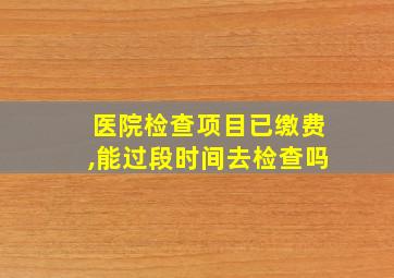 医院检查项目已缴费,能过段时间去检查吗