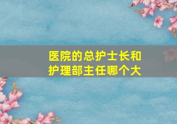 医院的总护士长和护理部主任哪个大