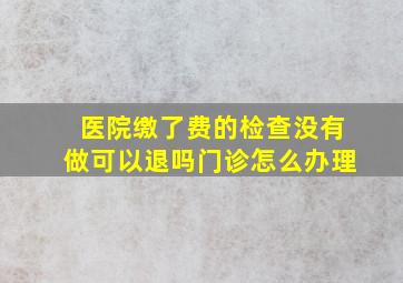 医院缴了费的检查没有做可以退吗门诊怎么办理