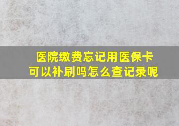 医院缴费忘记用医保卡可以补刷吗怎么查记录呢