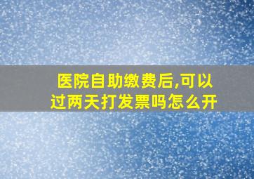 医院自助缴费后,可以过两天打发票吗怎么开