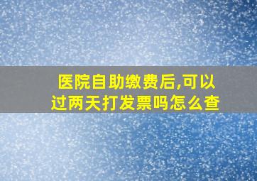 医院自助缴费后,可以过两天打发票吗怎么查