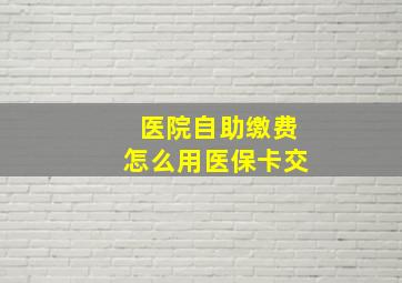 医院自助缴费怎么用医保卡交