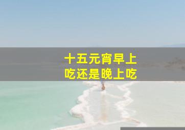 十五元宵早上吃还是晚上吃