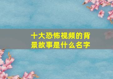 十大恐怖视频的背景故事是什么名字