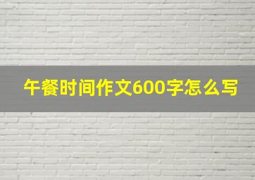 午餐时间作文600字怎么写