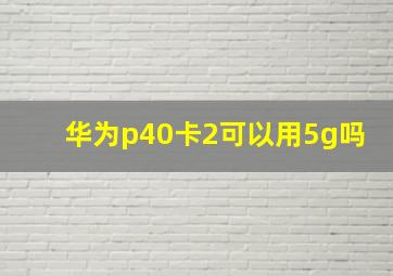 华为p40卡2可以用5g吗