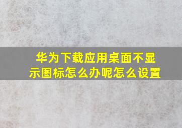 华为下载应用桌面不显示图标怎么办呢怎么设置