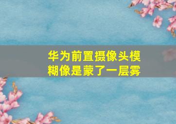 华为前置摄像头模糊像是蒙了一层雾