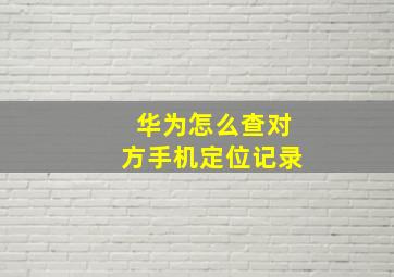 华为怎么查对方手机定位记录