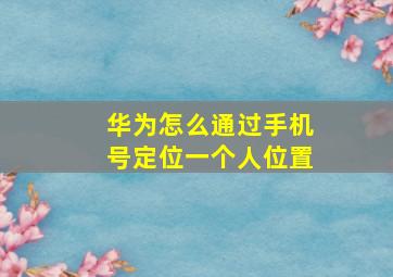 华为怎么通过手机号定位一个人位置