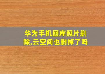 华为手机图库照片删除,云空间也删掉了吗