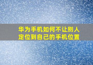 华为手机如何不让别人定位到自己的手机位置