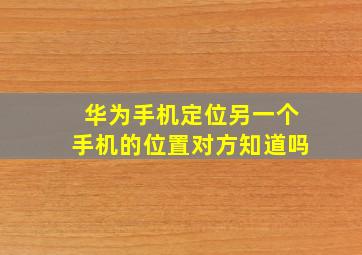 华为手机定位另一个手机的位置对方知道吗