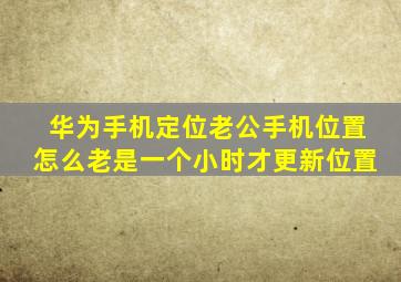 华为手机定位老公手机位置怎么老是一个小时才更新位置