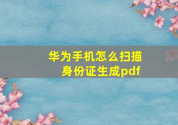 华为手机怎么扫描身份证生成pdf