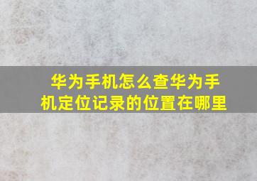 华为手机怎么查华为手机定位记录的位置在哪里