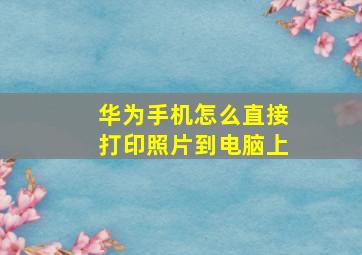 华为手机怎么直接打印照片到电脑上