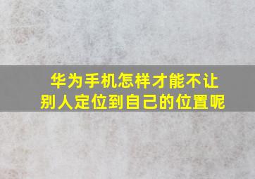 华为手机怎样才能不让别人定位到自己的位置呢