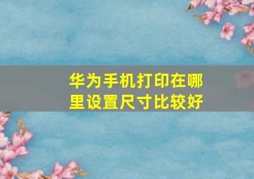 华为手机打印在哪里设置尺寸比较好