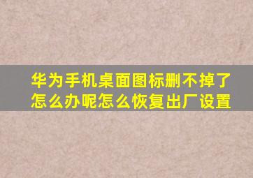 华为手机桌面图标删不掉了怎么办呢怎么恢复出厂设置