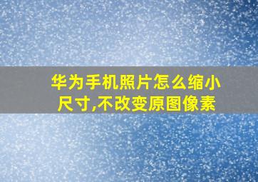 华为手机照片怎么缩小尺寸,不改变原图像素