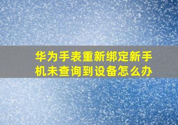 华为手表重新绑定新手机未查询到设备怎么办