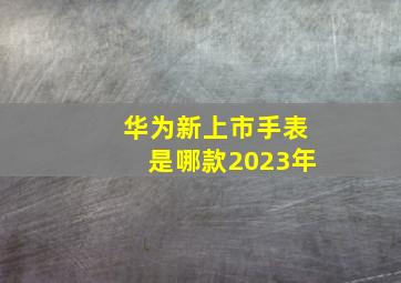 华为新上市手表是哪款2023年