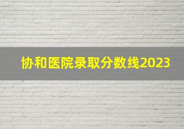 协和医院录取分数线2023