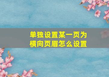 单独设置某一页为横向页眉怎么设置