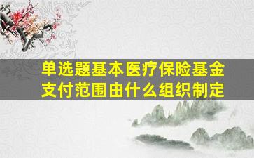 单选题基本医疗保险基金支付范围由什么组织制定