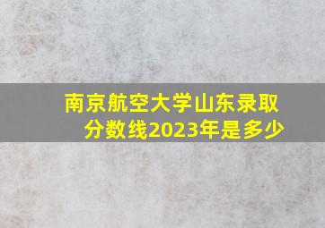 南京航空大学山东录取分数线2023年是多少