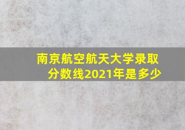 南京航空航天大学录取分数线2021年是多少