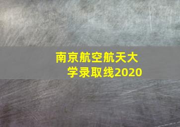 南京航空航天大学录取线2020