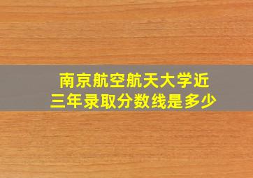 南京航空航天大学近三年录取分数线是多少