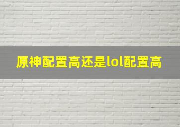 原神配置高还是lol配置高