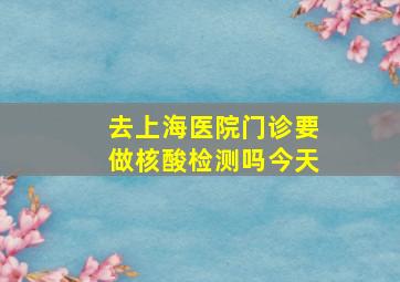 去上海医院门诊要做核酸检测吗今天