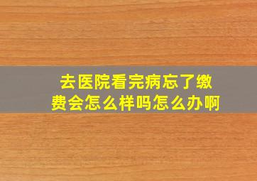 去医院看完病忘了缴费会怎么样吗怎么办啊