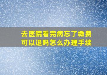 去医院看完病忘了缴费可以退吗怎么办理手续